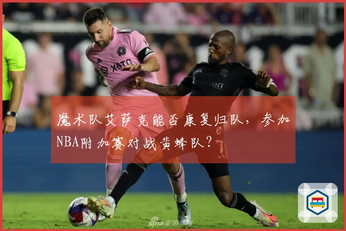 魔术队艾萨克能否康复归队，参加NBA附加赛对战黄蜂队？