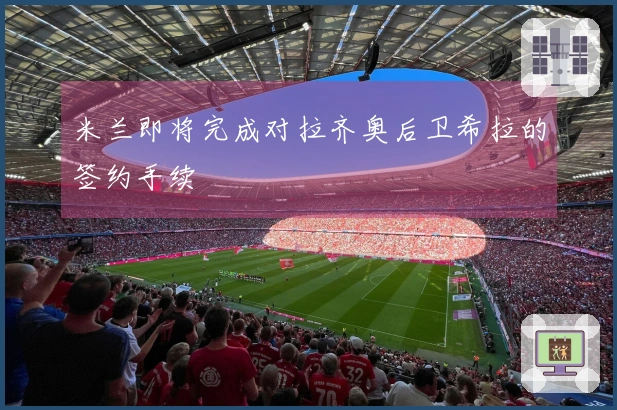 米兰即将完成对拉齐奥后卫希拉的签约手续