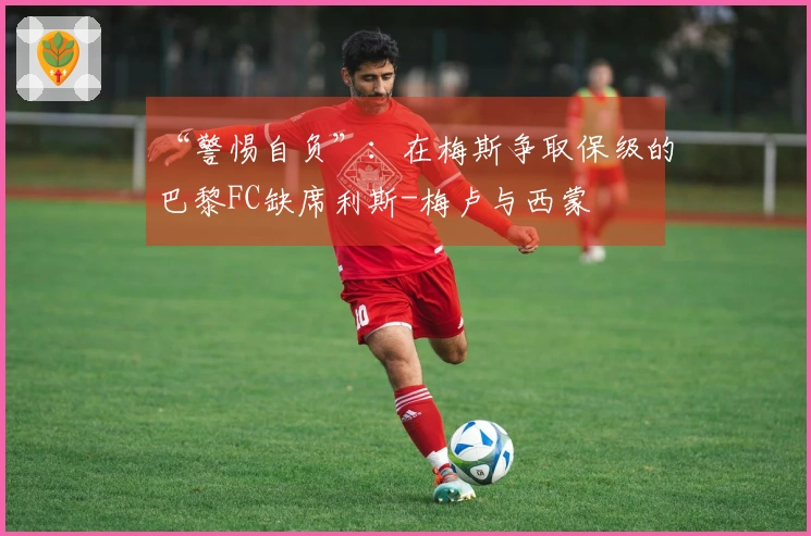 “警惕自负”：在梅斯争取保级的巴黎FC缺席利斯-梅卢与西蒙