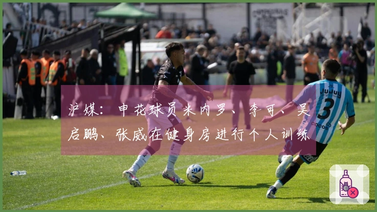 沪媒：申花球员米内罗、李可、吴启鹏、张威在健身房进行个人训练