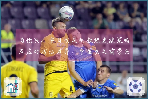 马德兴：中日女足的教练更换策略及应对方法差异，中国女足前景或将不乐观