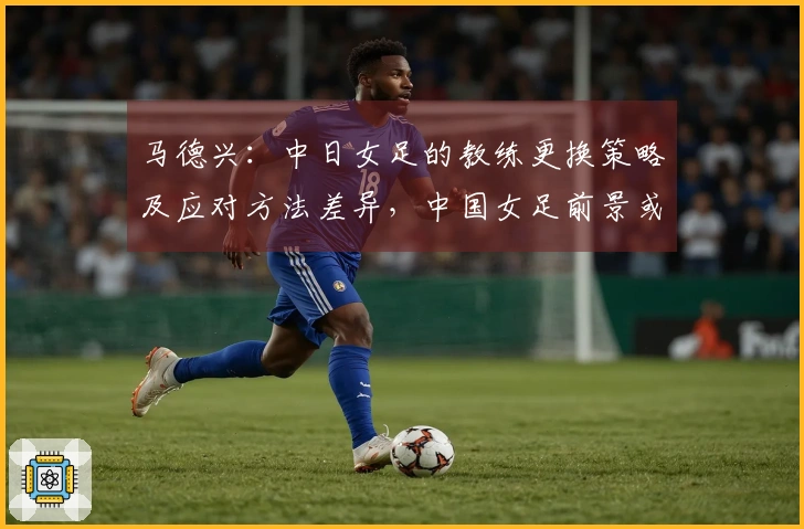 马德兴：中日女足的教练更换策略及应对方法差异，中国女足前景或将不乐观