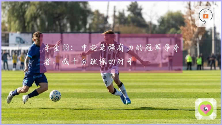 李金羽：申花是强有力的冠军争夺者，我十分敬佩的对手