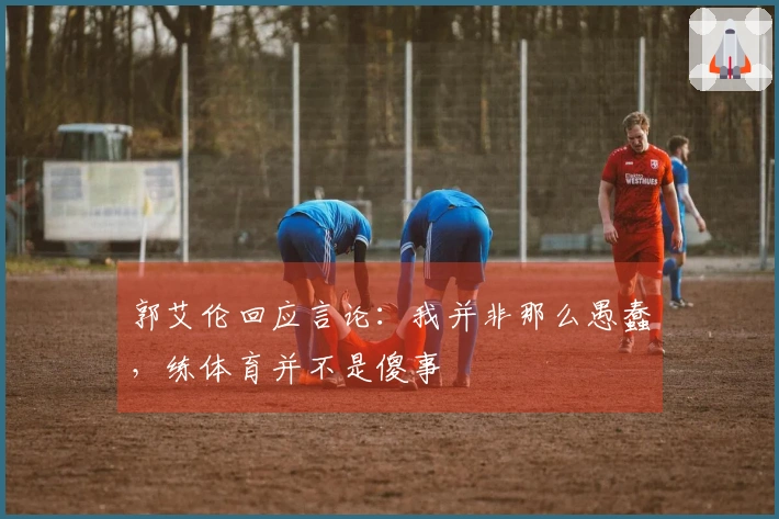 郭艾伦回应言论：我并非那么愚蠢，练体育并不是傻事
