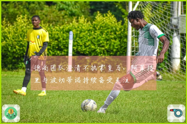 德尚团队澄清不执掌皇马，阿莱格里与波切蒂诺持续备受关注