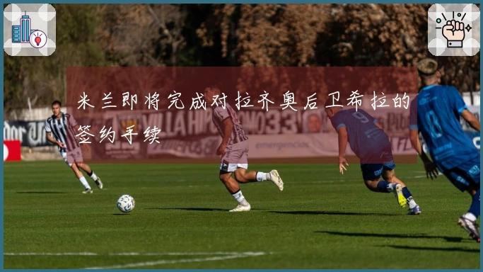 米兰即将完成对拉齐奥后卫希拉的签约手续