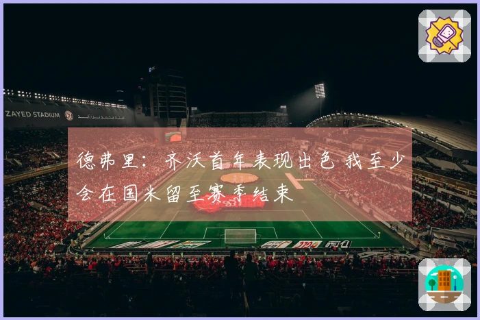 德弗里：齐沃首年表现出色 我至少会在国米留至赛季结束