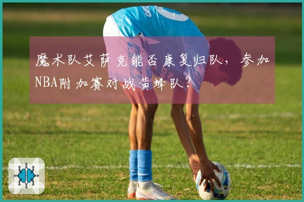 魔术队艾萨克能否康复归队，参加NBA附加赛对战黄蜂队？