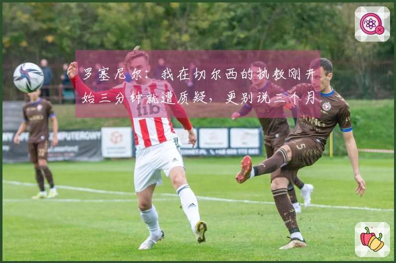 罗塞尼尔：我在切尔西的执教刚开始三分钟就遭质疑，更别说三个月之后了