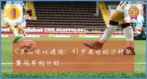 C罗因呕吐退场：41岁老将的沙特联赛冠军倒计时